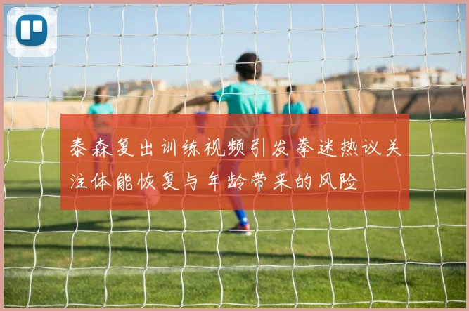 泰森复出训练视频引发拳迷热议关注体能恢复与年龄带来的风险