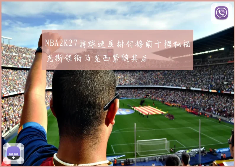 NBA2K27持球速度排行榜前十揭秘福克斯领衔马克西紧随其后