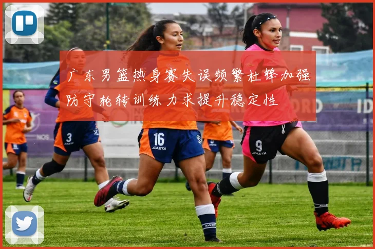 广东男篮热身赛失误频繁杜锋加强防守轮转训练力求提升稳定性