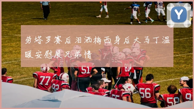 劳塔罗赛后泪洒梅西身后大马丁温暖安慰展兄弟情