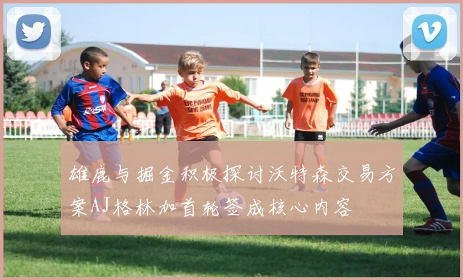 雄鹿与掘金积极探讨沃特森交易方案AJ格林加首轮签成核心内容