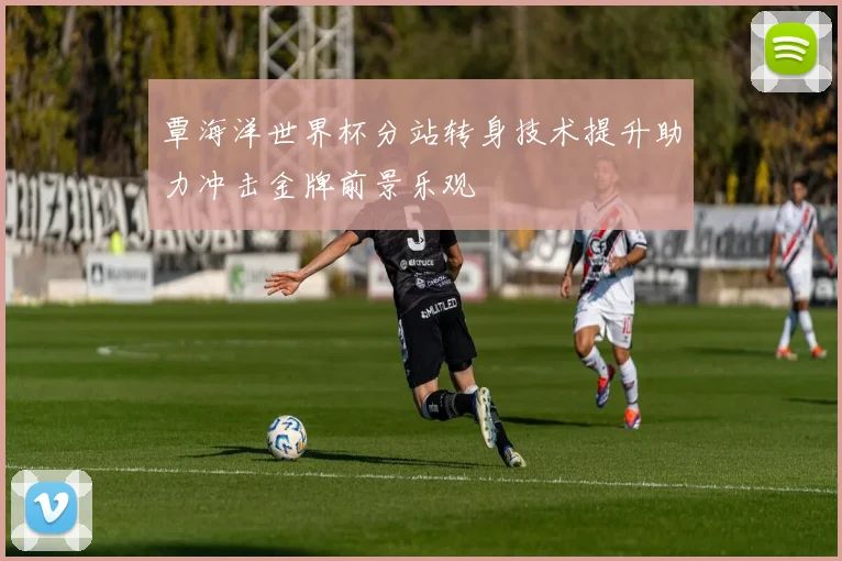 覃海洋世界杯分站转身技术提升助力冲击金牌前景乐观