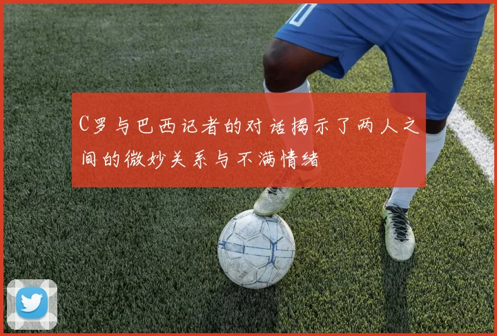 C罗与巴西记者的对话揭示了两人之间的微妙关系与不满情绪