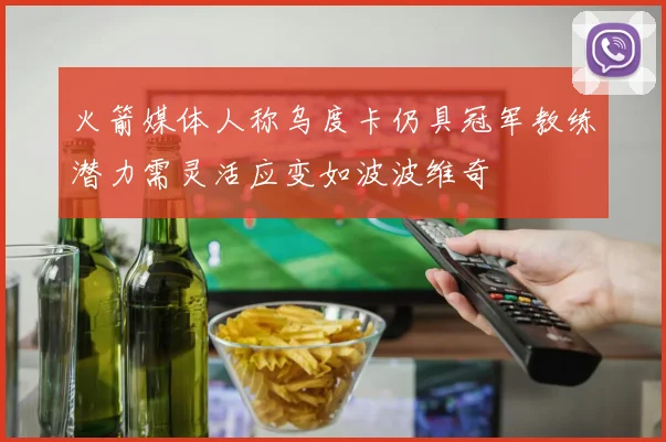 火箭媒体人称乌度卡仍具冠军教练潜力需灵活应变如波波维奇