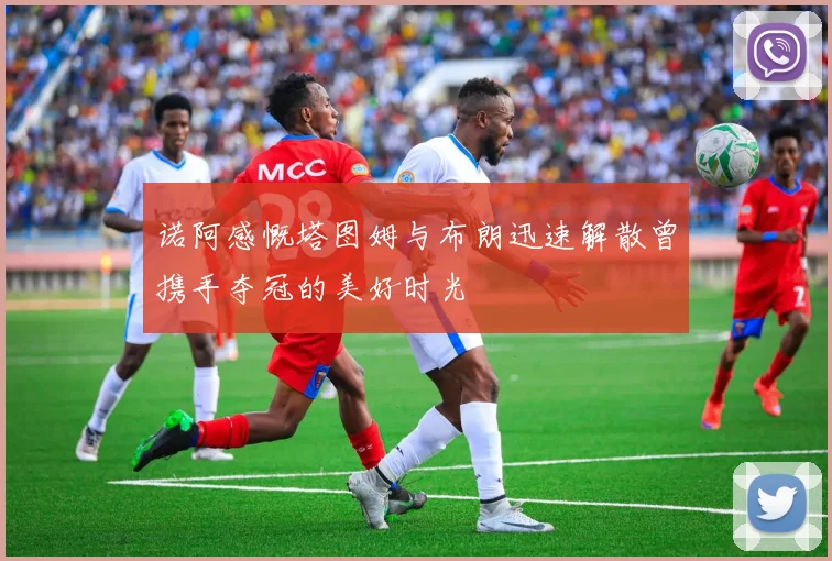 诺阿感慨塔图姆与布朗迅速解散曾携手夺冠的美好时光