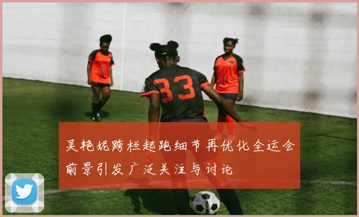 吴艳妮跨栏起跑细节再优化全运会前景引发广泛关注与讨论