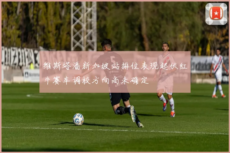 维斯塔潘新加坡站排位表现起伏红牛赛车调校方向尚未确定
