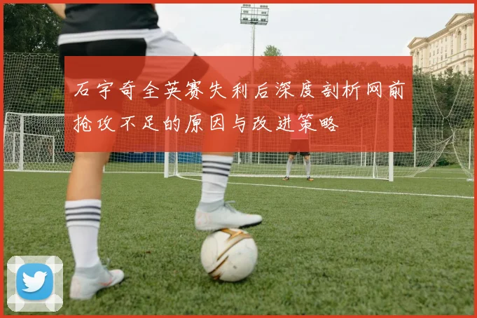 石宇奇全英赛失利后深度剖析网前抢攻不足的原因与改进策略