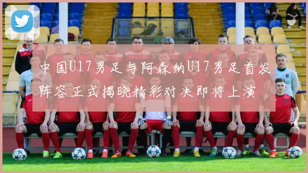 中国U17男足与阿森纳U17男足首发阵容正式揭晓精彩对决即将上演