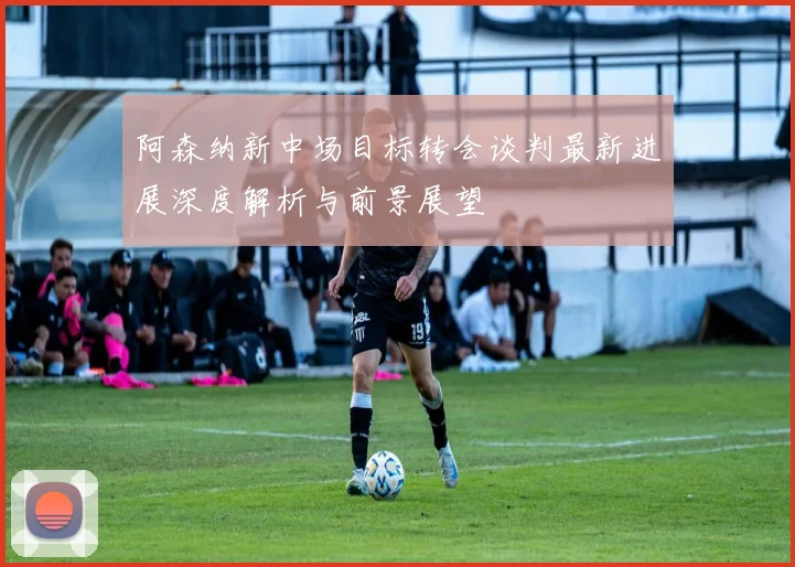 阿森纳新中场目标转会谈判最新进展深度解析与前景展望