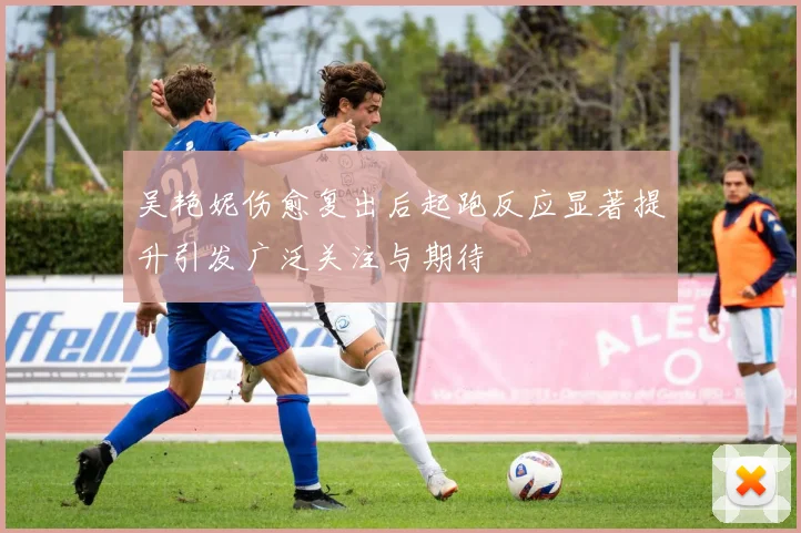 吴艳妮伤愈复出后起跑反应显著提升引发广泛关注与期待