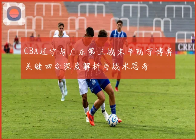 CBA辽宁与广东第三战末节防守博弈关键回合深度解析与战术思考