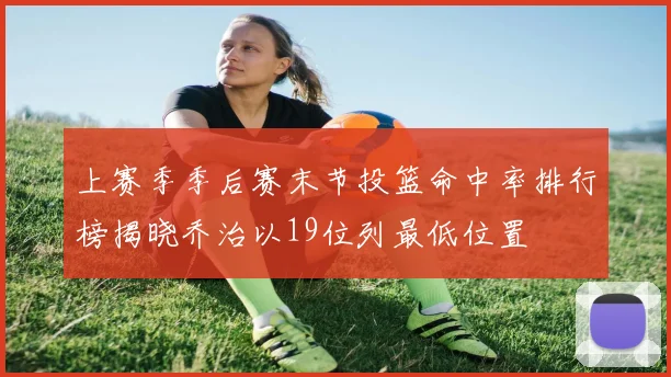 上赛季季后赛末节投篮命中率排行榜揭晓乔治以19位列最低位置