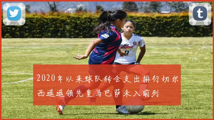 2020年以来球队转会支出排行切尔西遥遥领先皇马巴萨未入前列