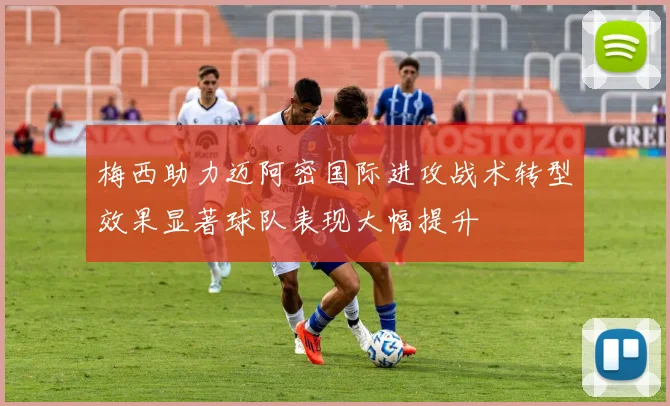梅西助力迈阿密国际进攻战术转型效果显著球队表现大幅提升