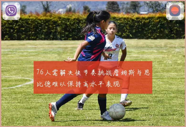 76人需解决快节奏挑战詹姆斯与恩比德难以保持高水平表现