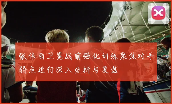 张伟丽卫冕战前强化训练聚焦对手弱点进行深入分析与复盘