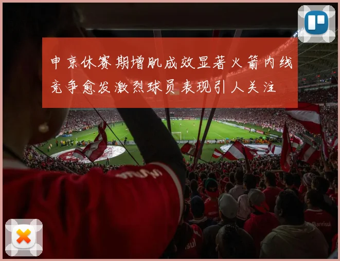 申京休赛期增肌成效显著火箭内线竞争愈发激烈球员表现引人关注